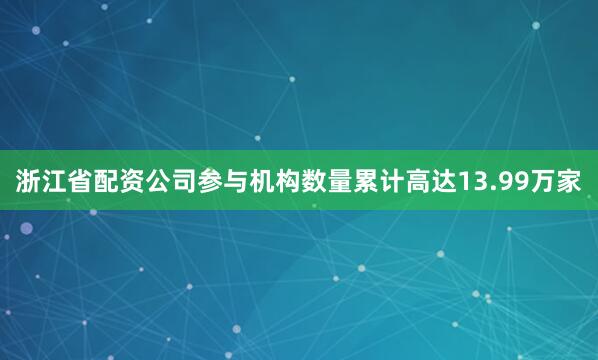 浙江省配资公司参与机构数量累计高达13.99万家