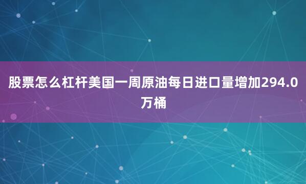 股票怎么杠杆美国一周原油每日进口量增加294.0万桶