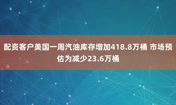 配资客户美国一周汽油库存增加418.8万桶 市场预估为减少23.6万桶