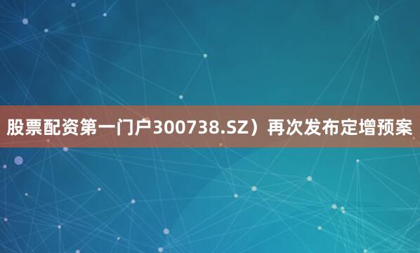 股票配资第一门户300738.SZ）再次发布定增预案