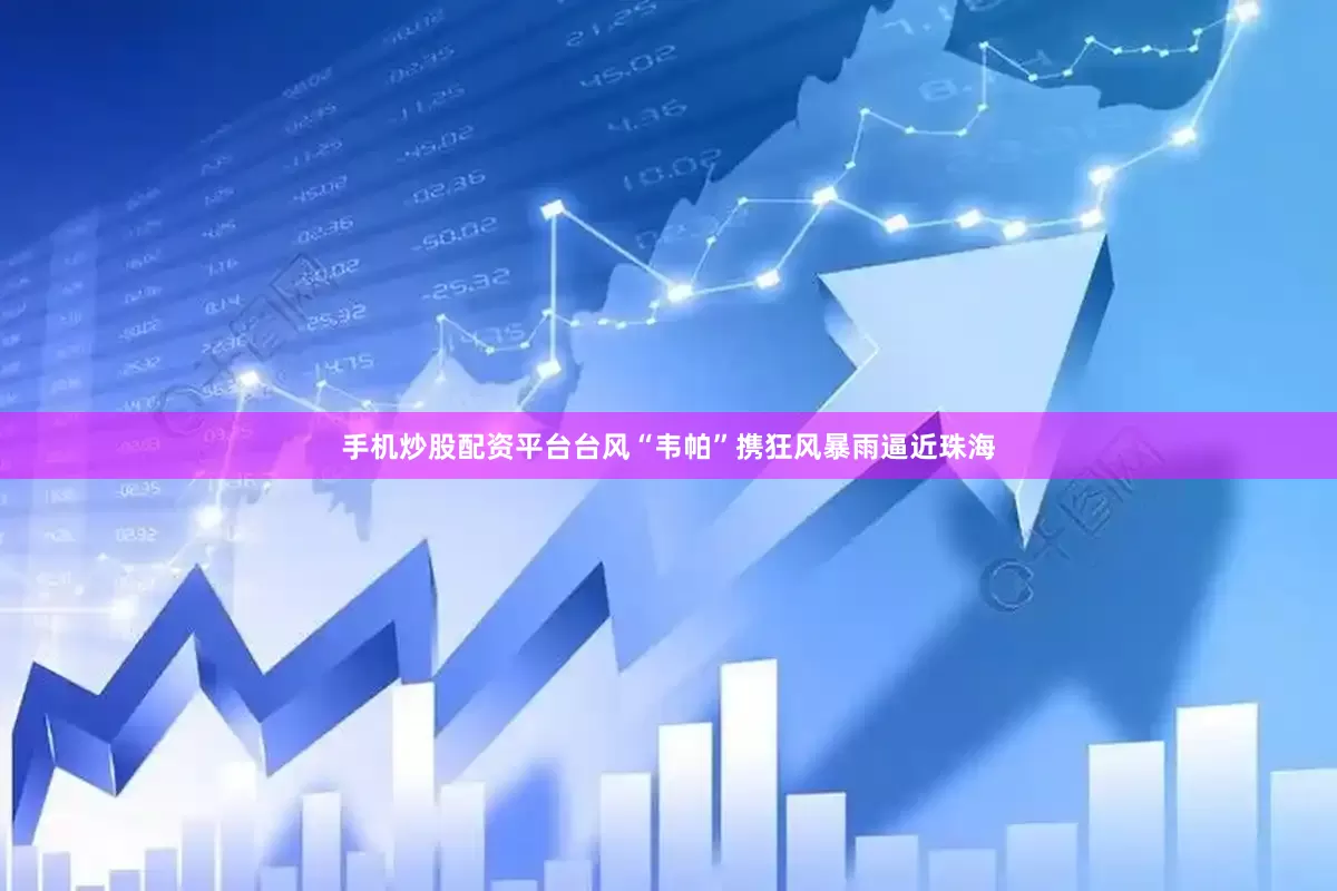手机炒股配资平台台风“韦帕”携狂风暴雨逼近珠海