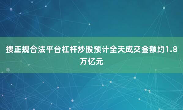 搜正规合法平台杠杆炒股预计全天成交金额约1.8万亿元