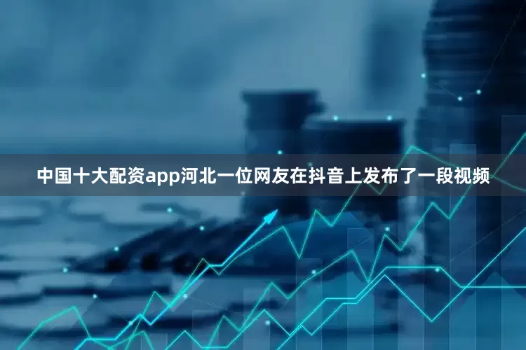 中国十大配资app河北一位网友在抖音上发布了一段视频