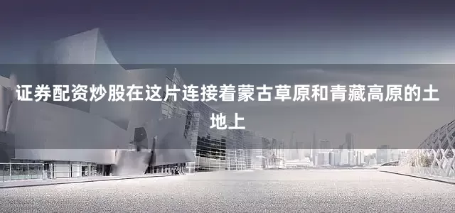 证券配资炒股在这片连接着蒙古草原和青藏高原的土地上
