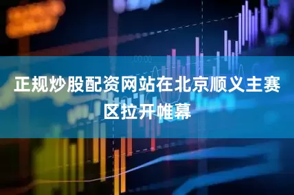 正规炒股配资网站在北京顺义主赛区拉开帷幕