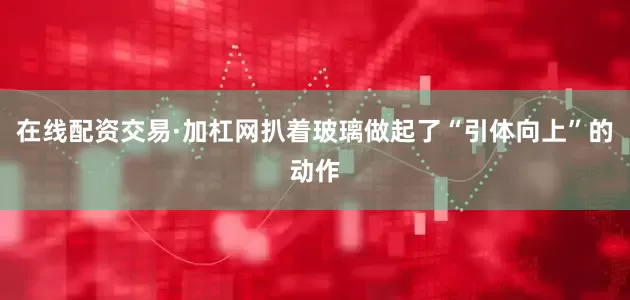 在线配资交易·加杠网扒着玻璃做起了“引体向上”的动作
